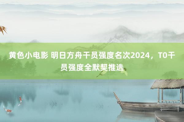 黄色小电影 明日方舟干员强度名次2024，T0干员强度全默契推选