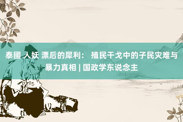 泰國 人妖 漂后的犀利： 殖民干戈中的子民灾难与暴力真相 | 国政学东说念主