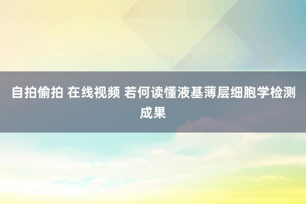 自拍偷拍 在线视频 若何读懂液基薄层细胞学检测成果