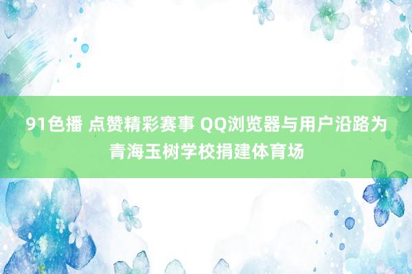 91色播 点赞精彩赛事 QQ浏览器与用户沿路为青海玉树学校捐建体育场