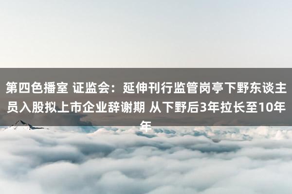 第四色播室 证监会：延伸刊行监管岗亭下野东谈主员入股拟上市企业辞谢期 从下野后3年拉长至10年