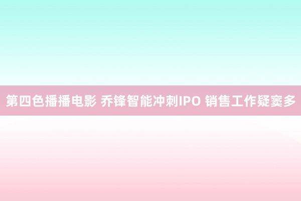 第四色播播电影 乔锋智能冲刺IPO 销售工作疑窦多