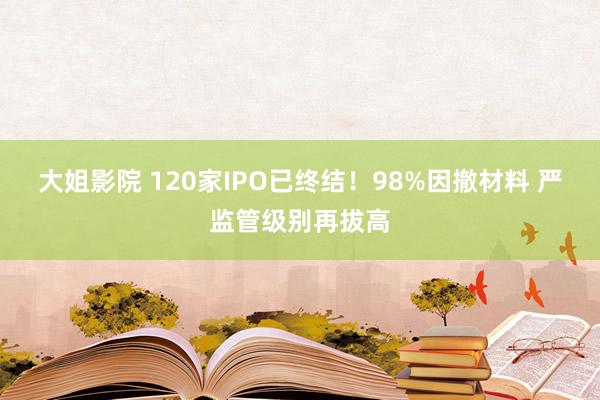 大姐影院 120家IPO已终结！98%因撤材料 严监管级别再拔高