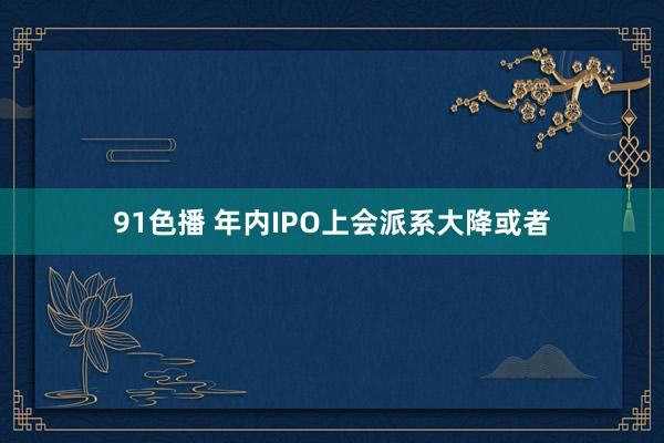 91色播 年内IPO上会派系大降或者