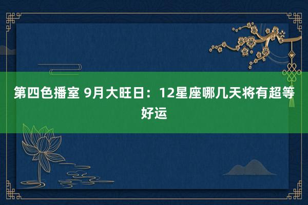 第四色播室 9月大旺日：12星座哪几天将有超等好运