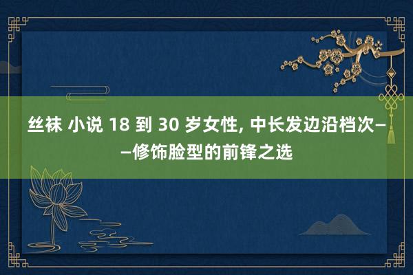 丝袜 小说 18 到 30 岁女性， 中长发边沿档次——修饰脸型的前锋之选