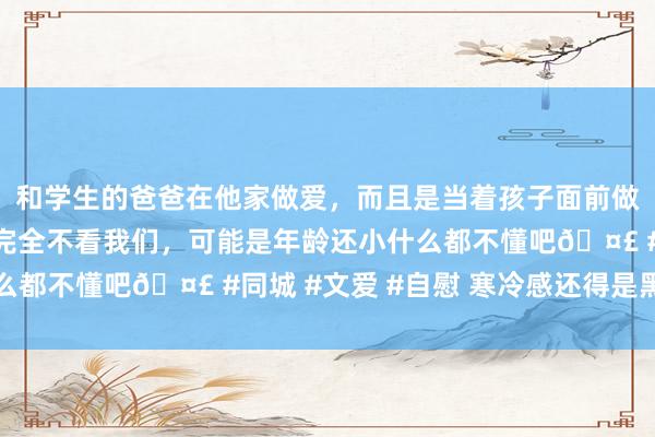 和学生的爸爸在他家做爱，而且是当着孩子面前做爱，太刺激了，孩子完全不看我们，可能是年龄还小什么都不懂吧🤣 #同城 #文爱 #自慰 寒冷感还得是黑长直