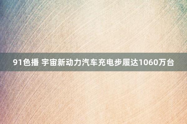 91色播 宇宙新动力汽车充电步履达1060万台