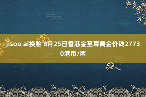 jisoo ai换脸 8月25日香港金至尊黄金价钱27730港币/两