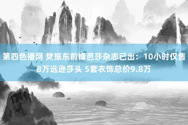 第四色播网 樊振东前锋芭莎杂志已出：10小时仅售8万远逊莎头 5套衣饰总价9.8万