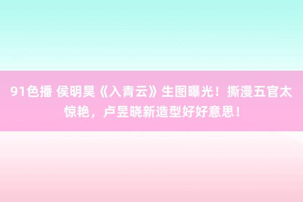 91色播 侯明昊《入青云》生图曝光！撕漫五官太惊艳，卢昱晓新造型好好意思！