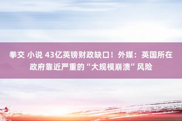 拳交 小说 43亿英镑财政缺口！外媒：英国所在政府靠近严重的“大规模崩溃”风险