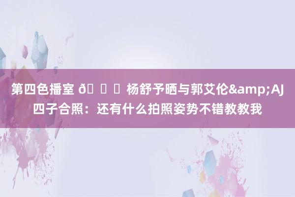 第四色播室 😎杨舒予晒与郭艾伦&AJ四子合照：还有什么拍照姿势不错教教我