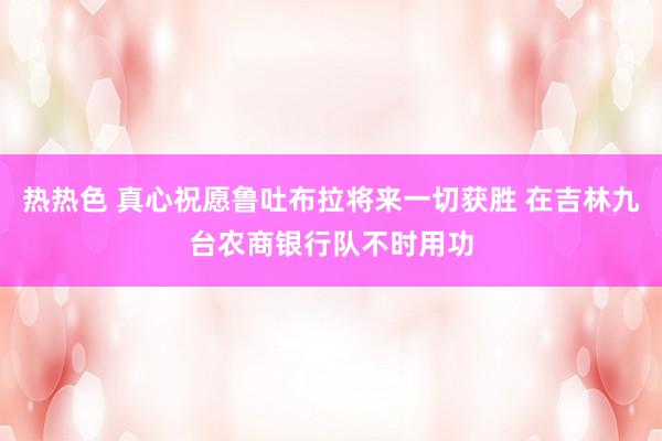 热热色 真心祝愿鲁吐布拉将来一切获胜 在吉林九台农商银行队不时用功