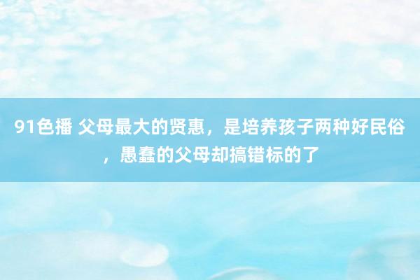 91色播 父母最大的贤惠，是培养孩子两种好民俗，愚蠢的父母却搞错标的了