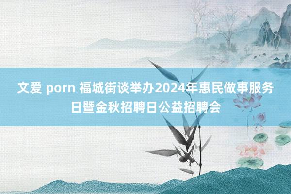 文爱 porn 福城街谈举办2024年惠民做事服务日暨金秋招聘日公益招聘会