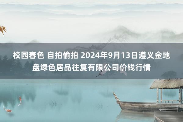 校园春色 自拍偷拍 2024年9月13日遵义金地盘绿色居品往复有限公司价钱行情