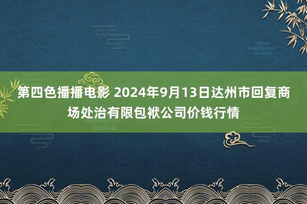 第四色播播电影 2024年9月13日达州市回复商场处治有限包袱公司价钱行情