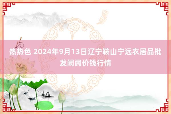 热热色 2024年9月13日辽宁鞍山宁远农居品批发阛阓价钱行情