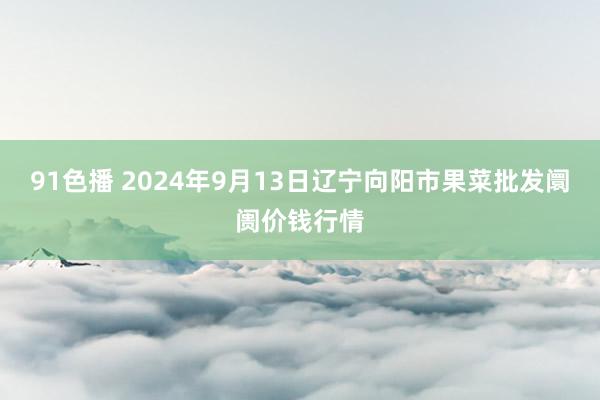 91色播 2024年9月13日辽宁向阳市果菜批发阛阓价钱行情