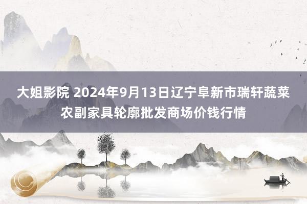 大姐影院 2024年9月13日辽宁阜新市瑞轩蔬菜农副家具轮廓批发商场价钱行情