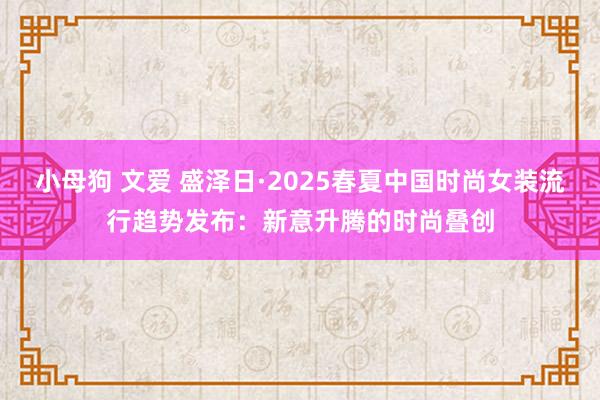 小母狗 文爱 盛泽日·2025春夏中国时尚女装流行趋势发布：新意升腾的时尚叠创