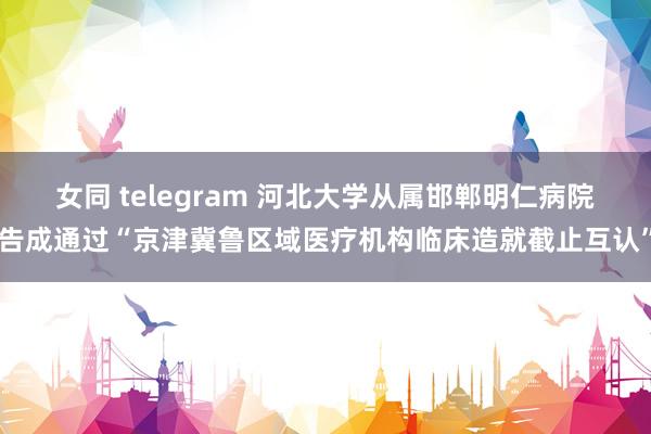 女同 telegram 河北大学从属邯郸明仁病院告成通过“京津冀鲁区域医疗机构临床造就截止互认”