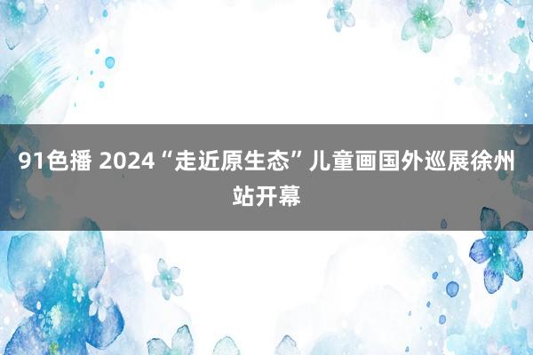 91色播 2024“走近原生态”儿童画国外巡展徐州站开幕