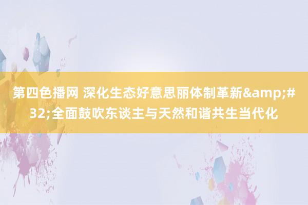 第四色播网 深化生态好意思丽体制革新&#32;全面鼓吹东谈主与天然和谐共生当代化