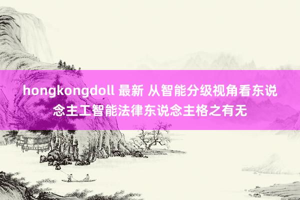 hongkongdoll 最新 从智能分级视角看东说念主工智能法律东说念主格之有无