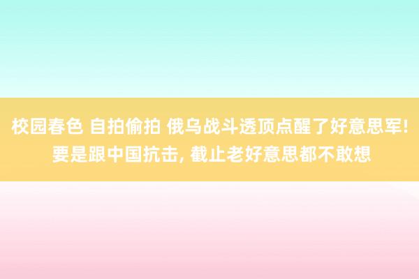 校园春色 自拍偷拍 俄乌战斗透顶点醒了好意思军! 要是跟中国抗击， 截止老好意思都不敢想