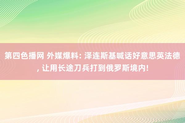 第四色播网 外媒爆料: 泽连斯基喊话好意思英法德， 让用长途刀兵打到俄罗斯境内!