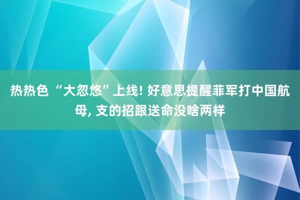 热热色 “大忽悠”上线! 好意思提醒菲军打中国航母， 支的招跟送命没啥两样