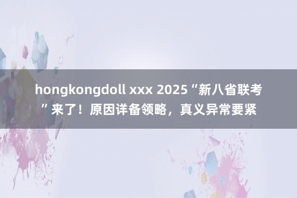 hongkongdoll xxx 2025“新八省联考”来了！原因详备领略，真义异常要紧