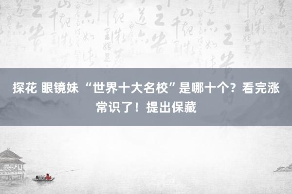 探花 眼镜妹 “世界十大名校”是哪十个？看完涨常识了！提出保藏