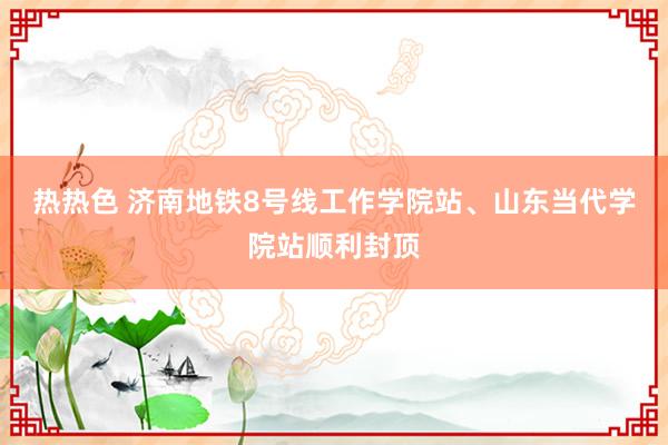 热热色 济南地铁8号线工作学院站、山东当代学院站顺利封顶