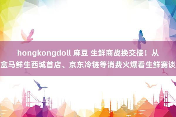 hongkongdoll 麻豆 生鲜商战换交接！从盒马鲜生西城首店、京东冷链等消费火爆看生鲜赛谈