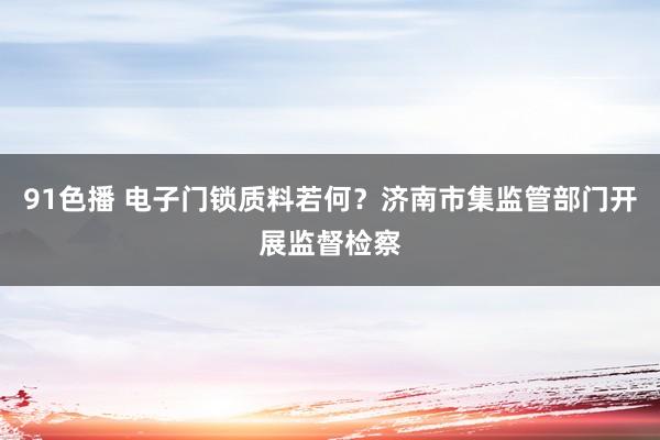 91色播 电子门锁质料若何？济南市集监管部门开展监督检察