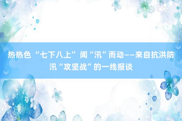 热热色 “七下八上” 闻“汛”而动——来自抗洪防汛“攻坚战”的一线报谈