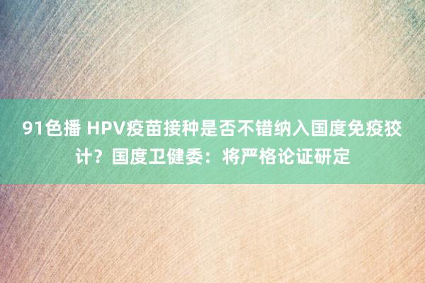 91色播 HPV疫苗接种是否不错纳入国度免疫狡计？国度卫健委：将严格论证研定