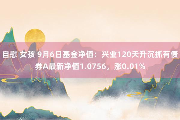 自慰 女孩 9月6日基金净值：兴业120天升沉抓有债券A最新净值1.0756，涨0.01%