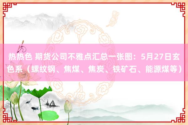 热热色 期货公司不雅点汇总一张图：5月27日玄色系（螺纹钢、焦煤、焦炭、铁矿石、能源煤等）