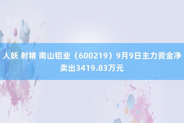 人妖 射精 南山铝业（600219）9月9日主力资金净卖出3419.83万元