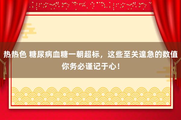 热热色 糖尿病血糖一朝超标，这些至关遑急的数值你务必谨记于心！