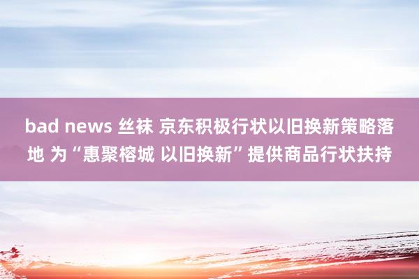 bad news 丝袜 京东积极行状以旧换新策略落地 为“惠聚榕城 以旧换新”提供商品行状扶持