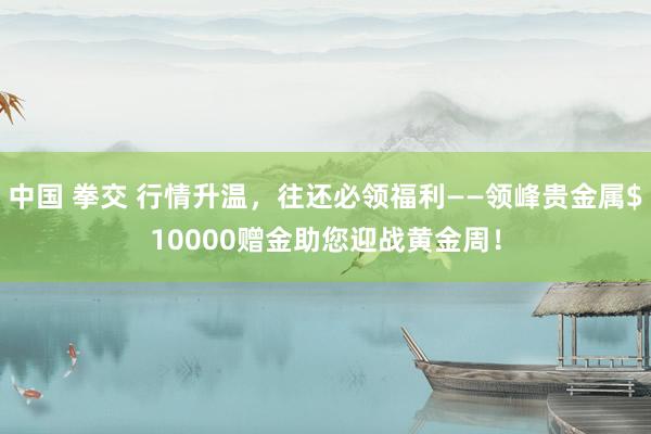 中国 拳交 行情升温，往还必领福利——领峰贵金属$10000赠金助您迎战黄金周！