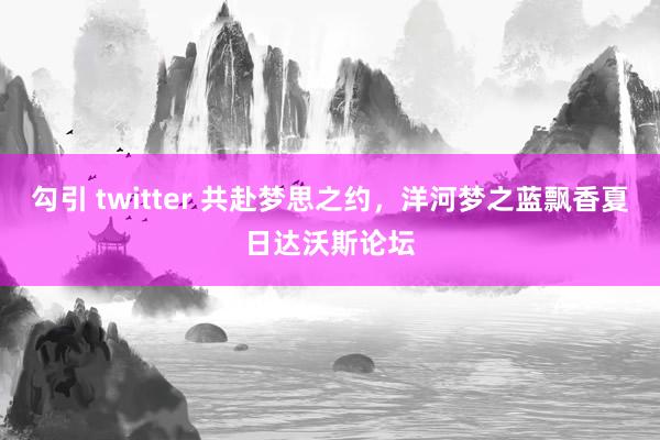 勾引 twitter 共赴梦思之约，洋河梦之蓝飘香夏日达沃斯论坛