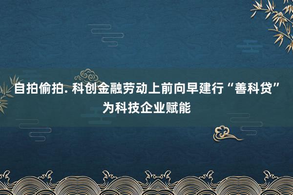 自拍偷拍. 科创金融劳动上前向早建行“善科贷”为科技企业赋能