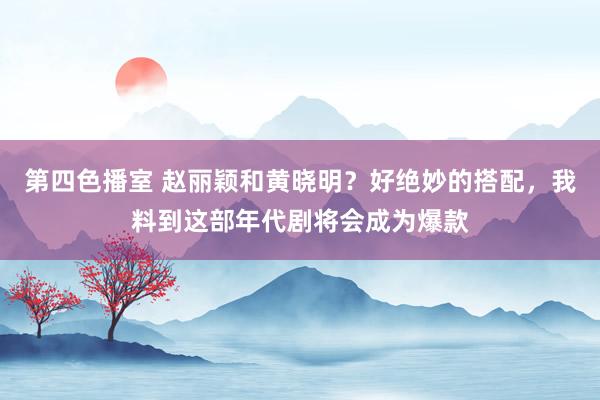 第四色播室 赵丽颖和黄晓明？好绝妙的搭配，我料到这部年代剧将会成为爆款