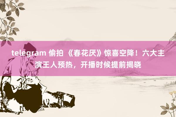 telegram 偷拍 《春花厌》惊喜空降！六大主演王人预热，开播时候提前揭晓